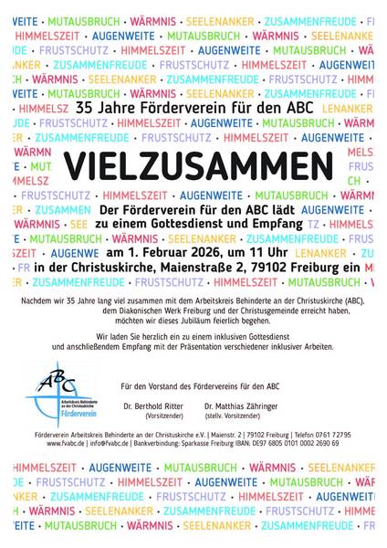 Das Bild ist eine Einladung zu einem inklusiven Gottesdienst und Empfang anlässlich des 35-jährigen Jubiläums des Fördervereins für den Arbeitskreis Behinderte an der Christuskirche (ABC) am 1. Februar 2026.  Das Bild ist ein Textplakat mit den Worten "VIEL ZUSAMMEN" in großen, schwarzen Buchstaben im Zentrum, umgeben von anderen Wörtern in verschiedenen Farben wie "Himmelszeit", "Augenweite", "Mutausbruch", "Wärmnis", "Seelenanker", "Zusammenfreude" und "Frustschutz", die sich wiederholen und den Hintergrund bilden. Unterhalb der zentralen Botschaft befindet sich der eigentliche Einladungstext mit Informationen zum Anlass (35-jähriges Jubiläum), zur Veranstaltung (Gottesdienst und Empfang), zum Datum (1. Februar 2026), zur Uhrzeit (11 Uhr) und zum Ort (Christuskirche in Freiburg). Am unteren Rand des Bildes befinden sich der Name der Organisation (Arbeitskreis Behinderte an der Christuskirche Förderverein) mit einem Logo, die Namen der Vorstandsmitglieder und Kontaktdaten. Die Atmosphäre des Bildes ist einladend und feierlich, mit einer Botschaft der Inklusion und Gemeinschaft.